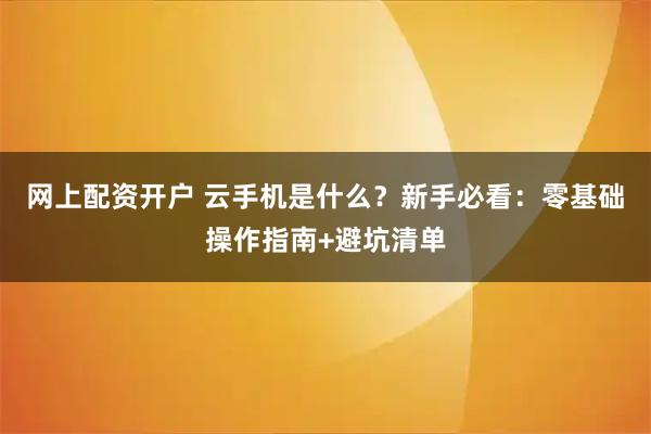 网上配资开户 云手机是什么？新手必看：零基础操作指南+避坑清单