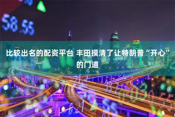 比较出名的配资平台 丰田摸清了让特朗普“开心”的门道