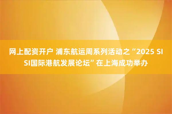 网上配资开户 浦东航运周系列活动之“2025 SISI国际港航发展论坛”在上海成功举办